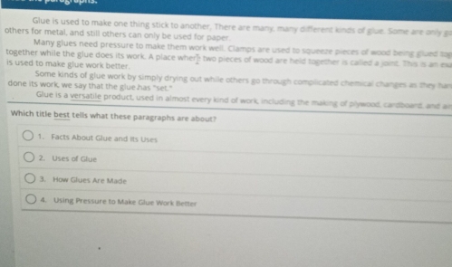 Glue is used to make one thing stick to another, There are many, many different kinds of glue. Some are only go
others for metal, and still others can only be used for paper.
Many glues need pressure to make them work well. Clamps are used to squeeze pieces of wood being glued to
together while the glue does its work. A place where two pieces of wood are held together is called a joint. This is an ex
is used to make glue work better.
Some kinds of glue work by simply drying out while others go through compilicated chemical changes as they fan
done its work, we say that the glue has "set."
Glue is a versatile product, used in almost every kind of work, including the making of plywood, cardboard, and an
Which title best tells what these paragraphs are about?
1. Facts About Glue and its Uses
2. Uses of Glue
3. How Glues Are Made
4. Using Pressure to Make Glue Work Better