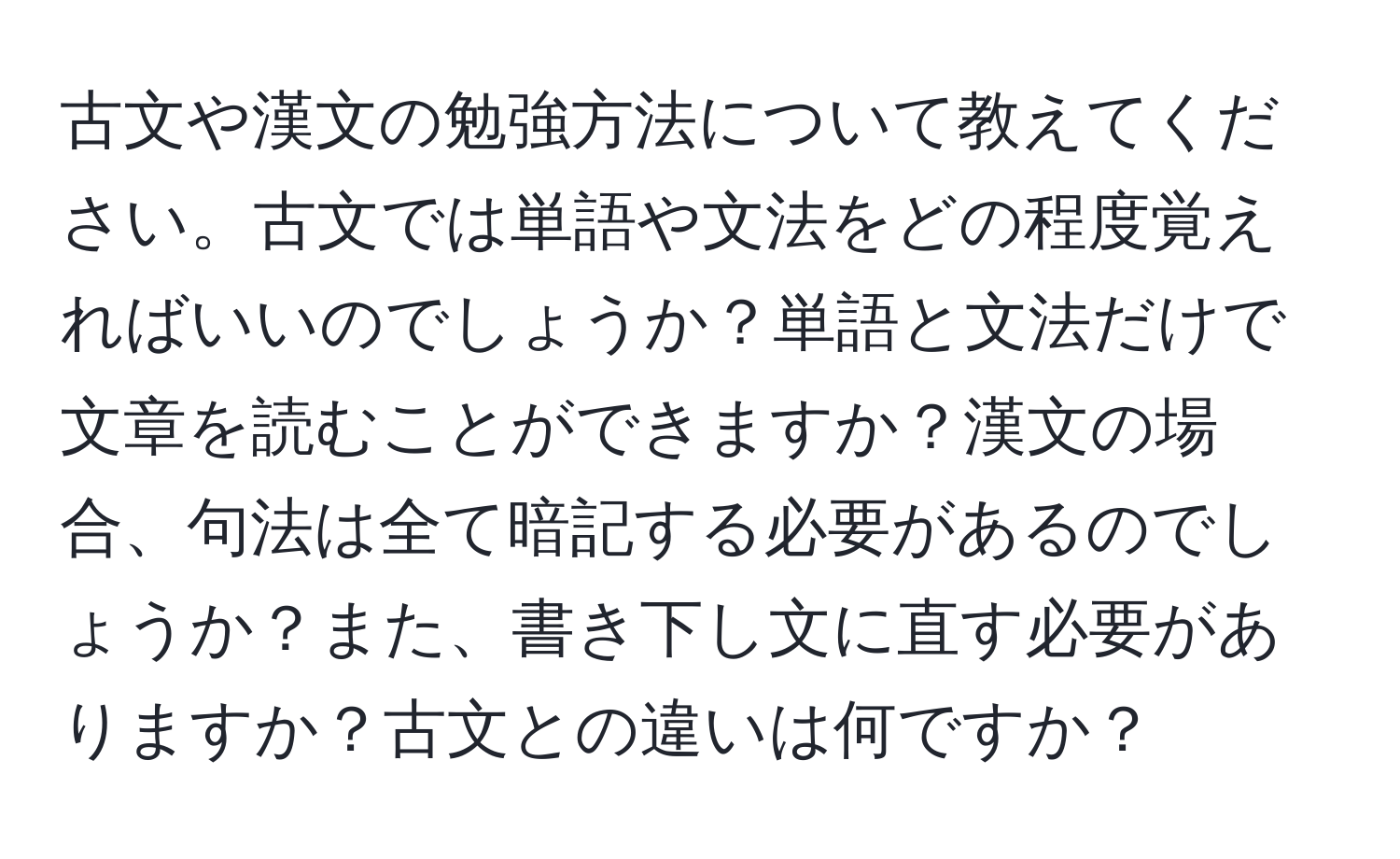 古文や漢文の勉強方法について教えてください。古文では単語や文法をどの程度覚えればいいのでしょうか？単語と文法だけで文章を読むことができますか？漢文の場合、句法は全て暗記する必要があるのでしょうか？また、書き下し文に直す必要がありますか？古文との違いは何ですか？