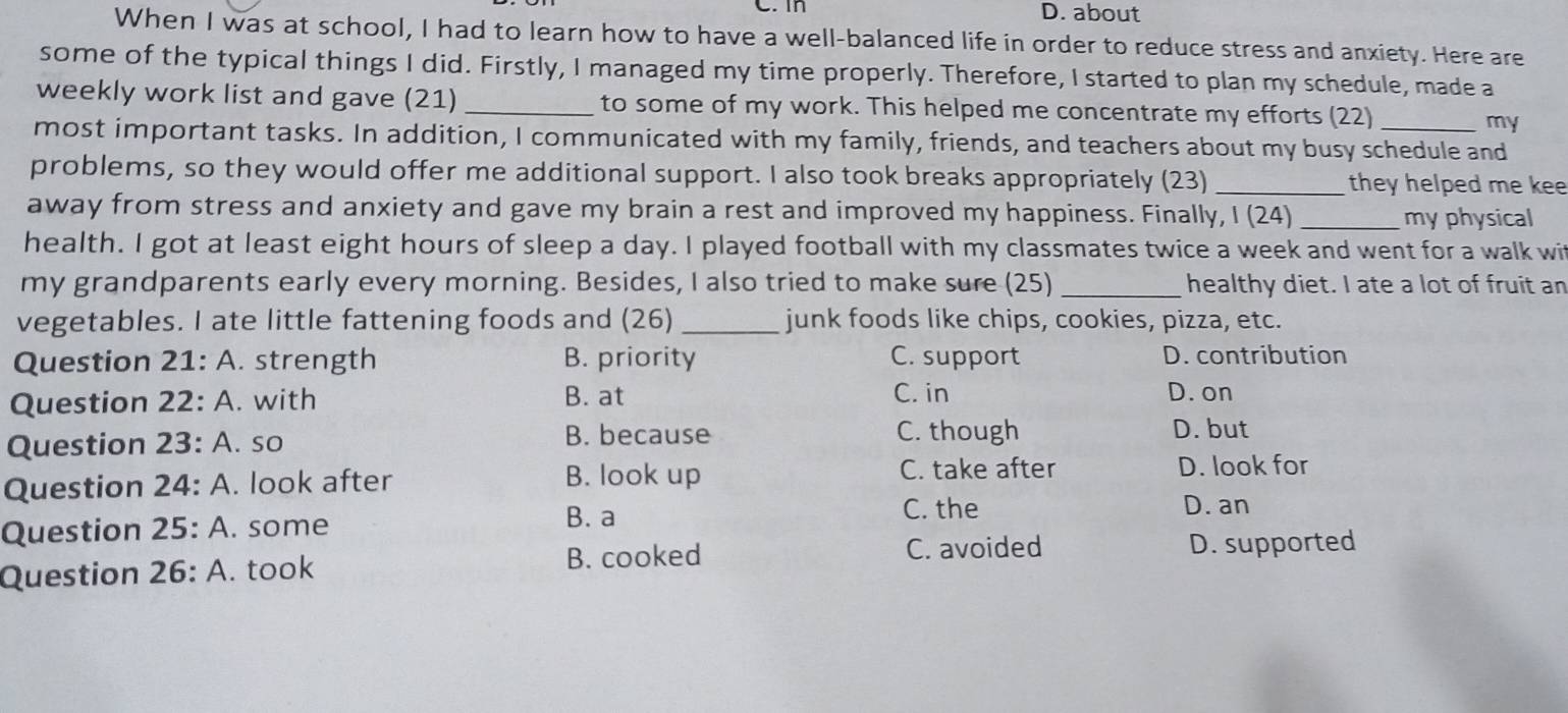 D. about
When I was at school, I had to learn how to have a well-balanced life in order to reduce stress and anxiety. Here are
some of the typical things I did. Firstly, I managed my time properly. Therefore, I started to plan my schedule, made a
weekly work list and gave (21) _to some of my work. This helped me concentrate my efforts (22) my
most important tasks. In addition, I communicated with my family, friends, and teachers about my busy schedule and
problems, so they would offer me additional support. I also took breaks appropriately (23) _they helped me kee
away from stress and anxiety and gave my brain a rest and improved my happiness. Finally, I (24)_ my physical
health. I got at least eight hours of sleep a day. I played football with my classmates twice a week and went for a walk wi
my grandparents early every morning. Besides, I also tried to make sure (25) _healthy diet. I ate a lot of fruit an
vegetables. I ate little fattening foods and (26) _junk foods like chips, cookies, pizza, etc.
Question 21:A . strength B. priority C. support D. contribution
Question 22:A . with B. at
C. in D. on
Question 23:A so B. because C. though D. but
C. take after
Question 24:A . look after B. look up D. look for
Question 25:A . some
B. a C. the D. an
C. avoided
Question 26:A . took B. cooked D. supported