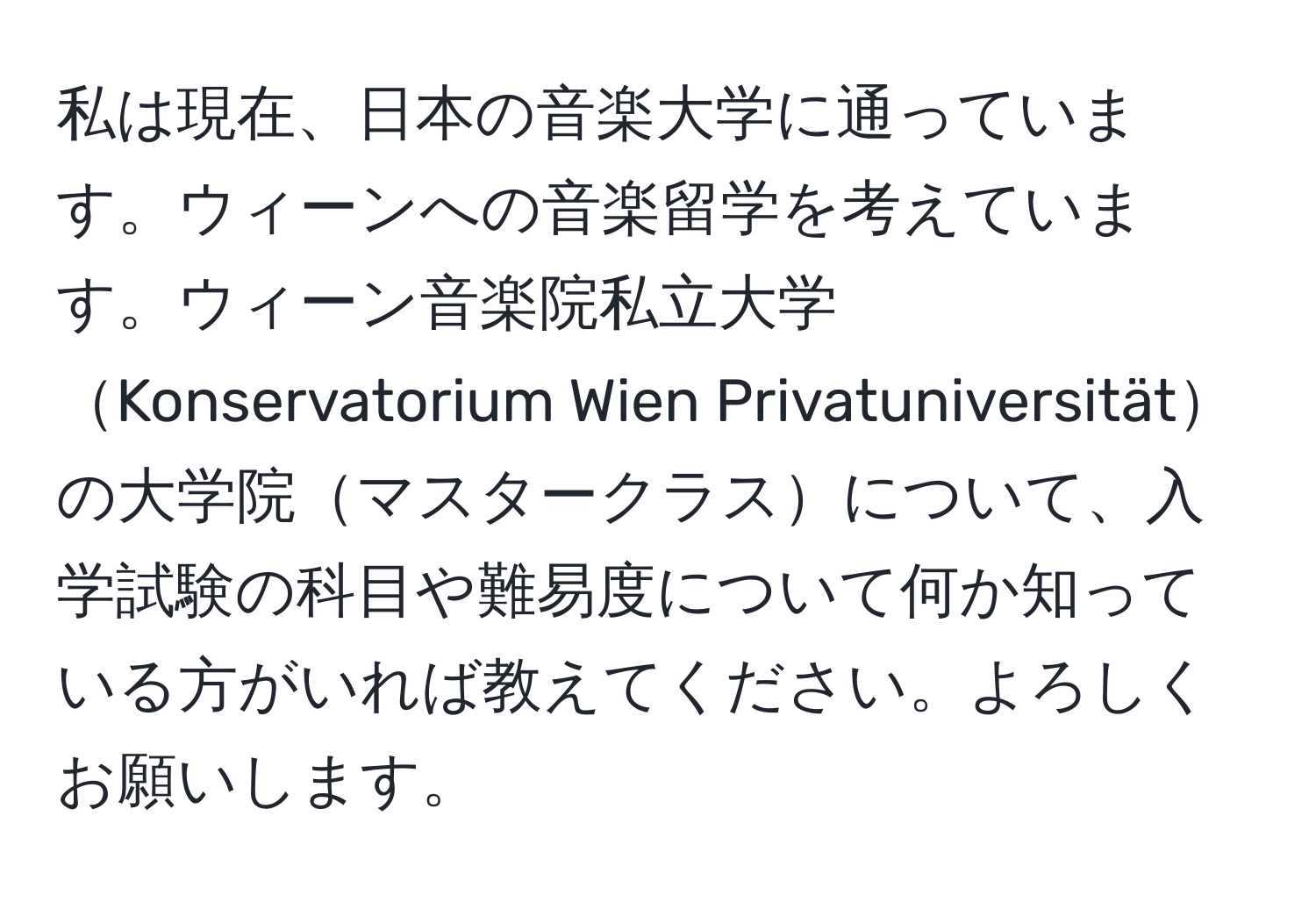 私は現在、日本の音楽大学に通っています。ウィーンへの音楽留学を考えています。ウィーン音楽院私立大学Konservatorium Wien Privatuniversitätの大学院マスタークラスについて、入学試験の科目や難易度について何か知っている方がいれば教えてください。よろしくお願いします。