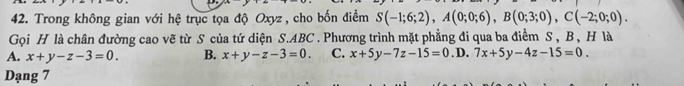 Trong không gian với hệ trục tọa độ Oxyz , cho bốn điểm S(-1;6;2), A(0;0;6), B(0;3;0), C(-2;0;0). 
Gọi H là chân đường cao vẽ từ S của tứ diện S. ABC. Phương trình mặt phẳng đi qua ba điểm S , B , H là
A. x+y-z-3=0. B. x+y-z-3=0. C. x+5y-7z-15=0. D. 7x+5y-4z-15=0. 
Dạng 7