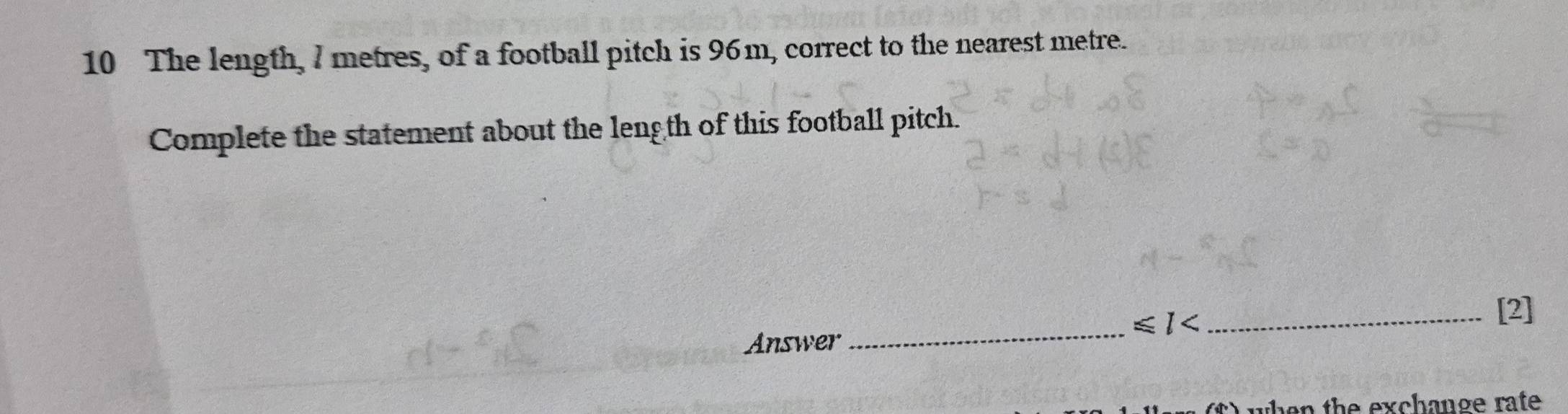 The length, 7 metres, of a football pitch is 96m, correct to the nearest metre. 
Complete the statement about the length of this football pitch. 
_ ≤slant 1
_[2] 
Answer 
when the exchange rate