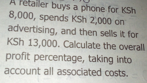 A retailer buys a phone for KSh
8,000, spends KSh 2,000 on 
advertising, and then sells it for
KSh 13,000. Calculate the overall 
profit percentage, taking into 
account all associated costs.