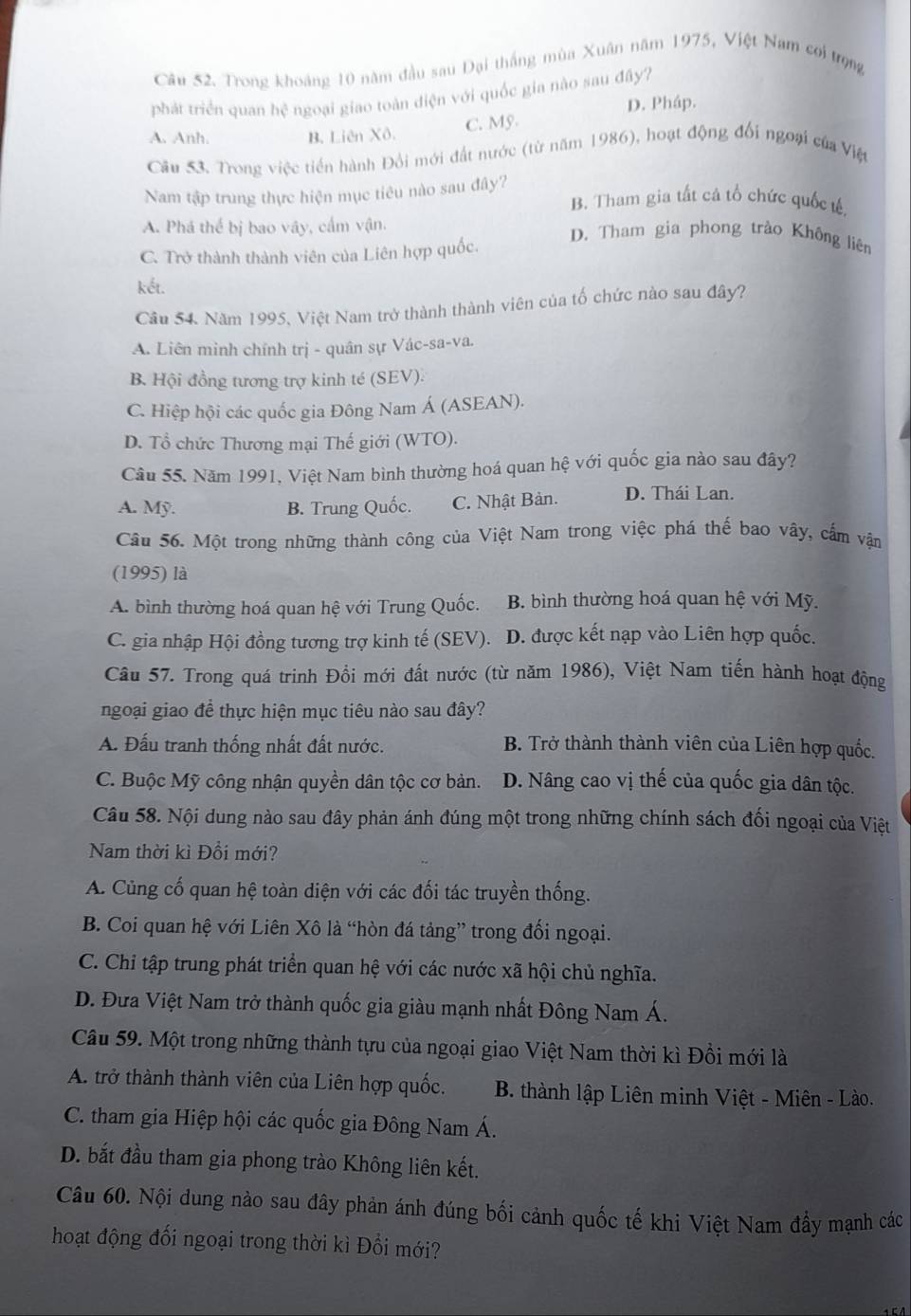 Trong khoảng 10 năm đầu sau Đại thắng mùa Xuân năm 1975, Việt Nam coi trọng
phát triển quan hệ ngoại giao toàn điện với quốc gia nào sau đây?
D. Pháp.
A. Anh. B. Liên Xô.
C. Mỹ.
Câu 53. Trong việc tiền hành Đổi mới đất nước (từ năm 1986), hoạt động đổi ngoại của Việt
Nam tập trung thực hiện mục tiêu nào sau đây? B. Tham gia tất cả tổ chức quốc tế.
A. Phá thể bị bao vây, cấm vận.
D. Tham gia phong trào Không liên
C. Trở thành thành viên của Liên hợp quốc.
kết.
Câu 54. Năm 1995, Việt Nam trở thành thành viên của tổ chức nào sau đây?
A. Liên minh chính trị - quân sự Vác-sa-va.
B. Hội đồng tương trợ kinh té (SEV).
C. Hiệp hội các quốc gia Đông Nam Á (ASEAN).
D. Tổ chức Thương mại Thế giới (WTO).
Câu 55. Năm 1991, Việt Nam bình thường hoá quan hệ với quốc gia nào sau đây?
A. Mỹ. B. Trung Quốc. C. Nhật Bản. D. Thái Lan.
Câu 56. Một trong những thành công của Việt Nam trong việc phá thế bao vây, cấm vận
(1995) là
A. bình thường hoá quan hệ với Trung Quốc. B. bình thường hoá quan hệ với Mỹ.
C. gia nhập Hội đồng tương trợ kinh tế (SEV). D. được kết nạp vào Liên hợp quốc.
Câu 57. Trong quá trinh Đồi mới đất nước (từ năm 1986), Việt Nam tiến hành hoạt động
ngoại giao để thực hiện mục tiêu nào sau đây?
A. Đấu tranh thống nhất đất nước. B. Trở thành thành viên của Liên hợp quốc.
C. Buộc Mỹ công nhận quyền dân tộc cơ bản. D. Nâng cao vị thế của quốc gia dân tộc.
Câu 58. Nội dung nào sau đây phản ánh đúng một trong những chính sách đối ngoại của Việt
Nam thời kì Đồi mới?
A. Cùng cố quan hệ toàn diện với các đối tác truyền thống.
B. Coi quan hệ với Liên Xô là “hòn đá tảng” trong đổi ngoại.
C. Chỉ tập trung phát triển quan hệ với các nước xã hội chủ nghĩa.
D. Đưa Việt Nam trở thành quốc gia giàu mạnh nhất Đông Nam Á.
Câu 59. Một trong những thành tựu của ngoại giao Việt Nam thời kì Đồi mới là
A. trở thành thành viên của Liên hợp quốc.  B. thành lập Liên minh Việt - Miên - Lào.
C. tham gia Hiệp hội các quốc gia Đông Nam Á.
D. bắt đầu tham gia phong trào Không liên kết.
Câu 60. Nội dung nào sau đây phản ánh đúng bối cảnh quốc tế khi Việt Nam đầy mạnh các
hoạt động đối ngoại trong thời kì Đổi mới?