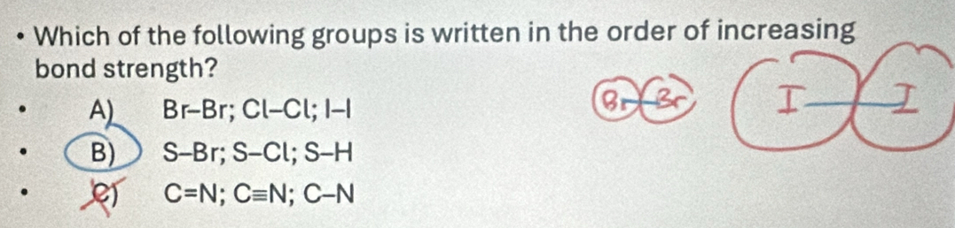 Which of the following groups is written in the order of increasing
bond strength?
A) Br-Br; Cl-Cl; l-l
B_ -3
I I
B) S-Br; S-Cl; S-H
C=N; Cequiv N; C-N