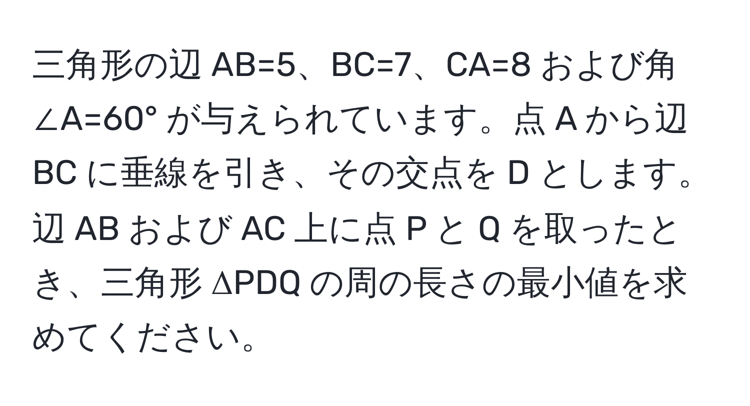 三角形の辺 AB=5、BC=7、CA=8 および角 ∠A=60° が与えられています。点 A から辺 BC に垂線を引き、その交点を D とします。辺 AB および AC 上に点 P と Q を取ったとき、三角形 ΔPDQ の周の長さの最小値を求めてください。