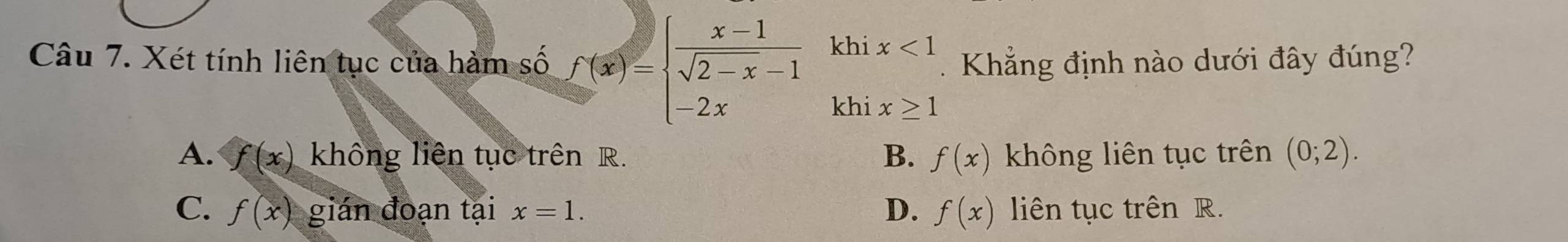 Xét tính liên tục của hàm số f(x)=beginarrayl  (x-1)/sqrt(2-x)-1 khix<1 -2xkhix≥ 1endarray.. Khẳng định nào dưới đây đúng?
A. f(x) không liên tục trên R. B. f(x) không liên tục trên (0;2).
C. f(x) gián đoạn tại x=1. D. f(x) liên tục trên R.