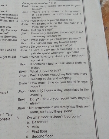 Dialogue for number 6 to 8
you? Erwin : How many rooms are there in your
house?
you? Jhon : There are 6 rooms: a living room.
2 bedrooms, a bathroom and a
t me introduce an exchange kitchen.
Olivia, this is Erwin : Which floor is your bedroom on?
Jhon : My bedroom is on the first floor of a
neet you. three-storey house.
hame ? By the way. Erwin : Is it big or small?
m Germany. Jhon : It's not very spacious, just enough to put
necessary furniture in.
How old are Erwin : What color is your bedroom painted?
hon : It's painted blue, my favorite color.
Erwin : Do you love your room? Why?
bld. Let's be hon : I love it very much because it is my
private space whenever I go home.
e get to get Erwin : What furniture does your bedroom
contain?
Jhon : It contains a bed, a desk, and a clothing
closet.
Erwin : What do you do in it?
Jhon : Well, I spend most of my free time there
reading books and sleeping.
Erwin : How much time do you spend in your
room?
hers? Jhon : About 10 hours a day, especially in the
evening.
Erwin : Do you share your room with anyone
else?
Jhon : No, everyone in my family has their own
t." The room, so I stay there alone.
onesia. 6. On what floor is Jhon's bedroom?
a. Basement
b. Attic
c. First floor
d. Second floor