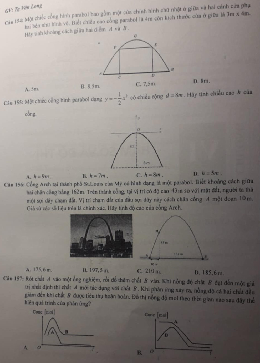 GV: Tạ Văn Long
Cáu 154: Một chiếc cổng hình parabol bao gồm một cửa chính hình chữ nhật ở giữa và hai cánh cửa phụ
hai bên như hình vẽ. Biết chiều cao cổng parabol là 4m còn kích thước cửa ở giữa là 3m* 4m.
Hãy tính khoảng cách giữa hai điểm A và B .
A. 5m. B. 8,5m. C. 7,5m.
D. 8m.
Cu 155: Một chiếc cổng hình parabol dạng y=- 1/2 x^2 có chiều rộng d=8m. Hãy tính chiều cao h của
cổng.
A. h=9m. B. h=7m. C. h=8m. D. h=5m.
Cu 156: Cổng Arch tại thành phố St.Louis của Mỹ có hình dạng là một parabol. Biết khoảng cách giữa
hai chân cổng bằng 162m. Trên thành cổng, tại vị trí có độ cao 43m so với mặt đất, người ta thả
một sợi dây chạm đất. Vị trí chạm đất của đầu sợi dây này cách chân cổng A một đoạn 10m.
Giả sử các số liệu trên là chính xác. Hãy tính độ cao của cồng Arch.
M
162 m a
10m
A. 175, 6 m. B. 197, 5 m. C. 210 m. D. 185, 6 m.
Câu 157: Rót chất A vào một ống nghiệm, rồi đổ thêm chất B vào. Khi nồng độ chất B đạt đến một giả
trị nhất định thì chất A mới tác dụng với chất B. Khi phản ứng xây ra, nồng độ cả hai chất đều
giảm đến khi chất B được tiêu thụ hoàn hoàn. Đồ thị nồng độ mol theo thời gian nào sau đây thể
hiện quá trình của phản ứng?
Cone [mol] Conc [mol]
A
a B
B
A.
B.