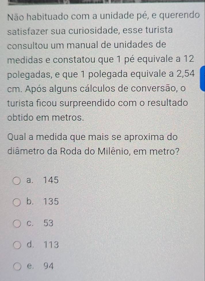 Não habituado com a unidade pé, e querendo
satisfazer sua curiosidade, esse turista
consultou um manual de unidades de
medidas e constatou que 1 pé equivale a 12
polegadas, e que 1 polegada equivale a 2,54
cm. Após alguns cálculos de conversão, o
turista ficou surpreendido com o resultado
obtido em metros.
Qual a medida que mais se aproxima do
diâmetro da Roda do Milênio, em metro?
a. 145
b. 135
c. 53
d. 113
e. 94