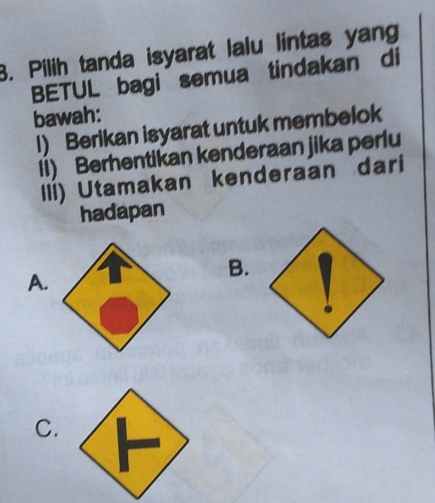 Pilih tanda isyarat lalu lintas yan
BETUL bagi semua tindakan di
bawah:
I) Berikan isyarat untuk membelok
Ii) Berhentikan kenderaan jika perlu
IIi) Utamakan kenderaan dari
hadapan
B.
A.
C.