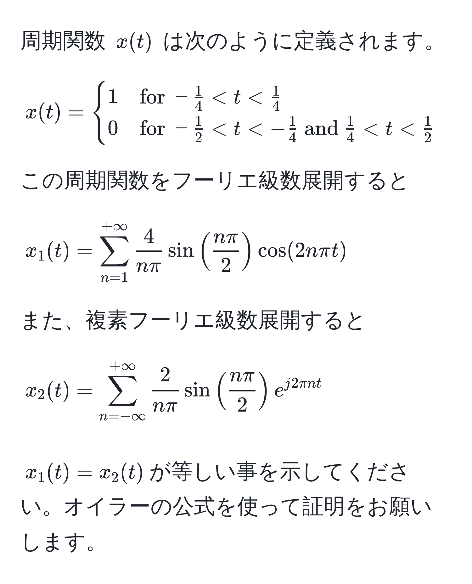 周期関数 $x(t)$ は次のように定義されます。  
$$
x(t) = 
begincases 
1 & for  - 1/4  < t <  1/4   
0 & for  - 1/2  < t < - 1/4   and   1/4  < t <  1/2 
endcases
$$  
この周期関数をフーリエ級数展開すると  
$$ 
x_1(t) = sum_(n=1)^(+∈fty)  4/nπ sin( nπ/2 ) cos(2nπ t) 
$$  
また、複素フーリエ級数展開すると  
$$ 
x_2(t) = sum_(n=-∈fty)^(+∈fty)  2/nπ sin( nπ/2 )e^(j2π nt) 
$$  
$x_1(t) = x_2(t)$が等しい事を示してください。オイラーの公式を使って証明をお願いします。