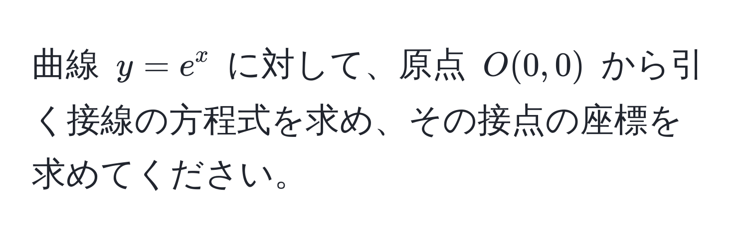 曲線 $y = e^x$ に対して、原点 $O(0,0)$ から引く接線の方程式を求め、その接点の座標を求めてください。