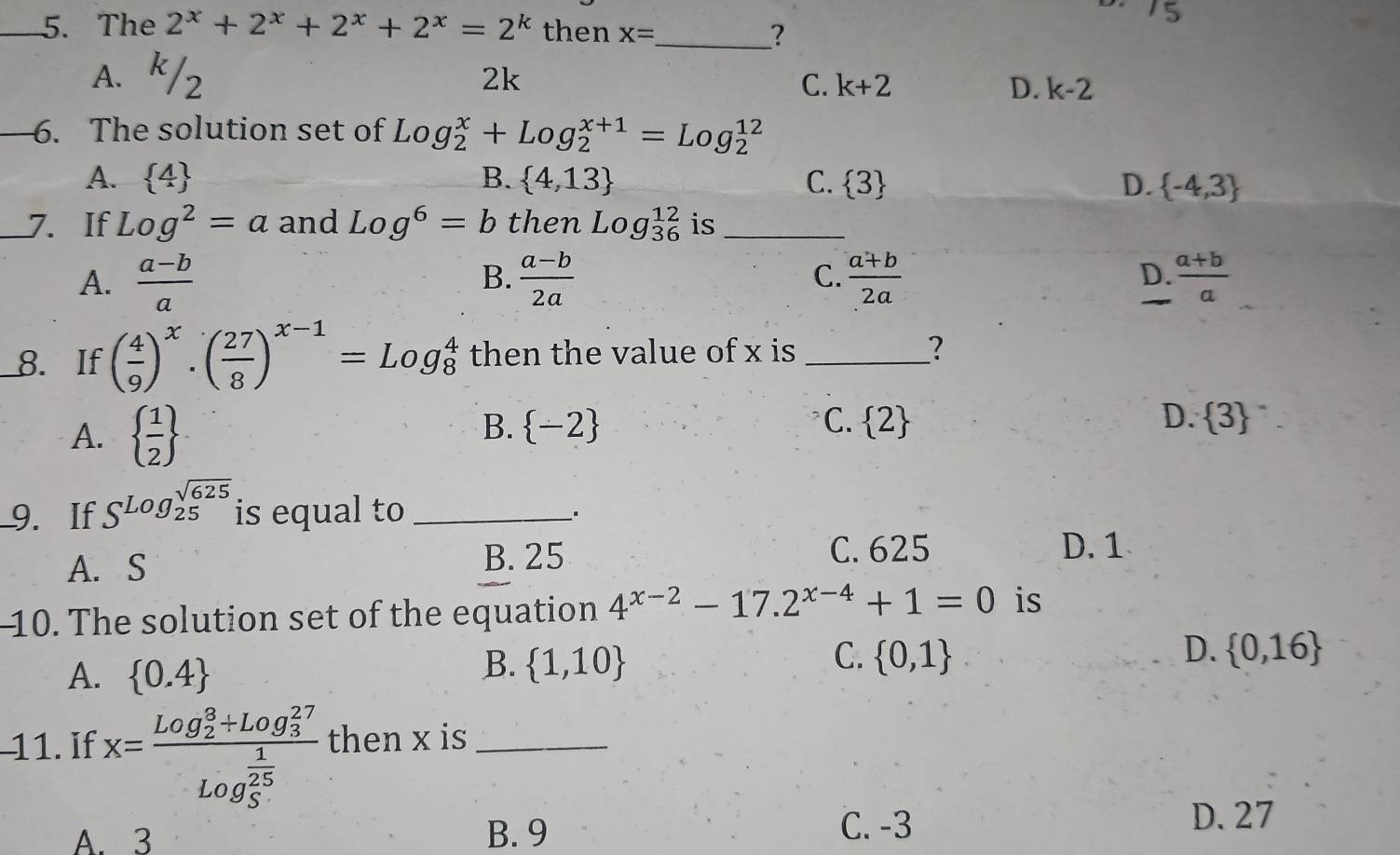 2^x+2^x+2^x+2^x=2^k then x=
_?
A. k/2
2k
C. k+2 D. k-2
_6. The solution set of Log_2^(x+Log_2^(x+1)=Log_2^(12)
A.  4) B.  4,13 C.  3 D.  -4,3
_7. If Log^2=a and Log^6=b then Log_(36)^(12) is_
A.  (a-b)/a   (a-b)/2a  C.  (a+b)/2a  D.  (a+b)/a 
B.
_8. If ( 4/9 )^x· ( 27/8 )^x-1=Log_8^(4 then the value of x is _?
A.  frac 1)2
B.  -2 C.  2 D.  3
9. If S^(Logbeginarray)r sqrt(625)endarray  is equal to_
A. S
B. 25 C. 625 D. 1
10. The solution set of the equation 4^(x-2)-17.2^(x-4)+1=0 is
A.  0.4
B.  1,10 C.  0,1 D.  0,16
11. If x=frac (Log_2)^3+Log_3^((27))(Log_5)^(frac 1)25 then x is_
C. -3
A. 3 B. 9 D. 27