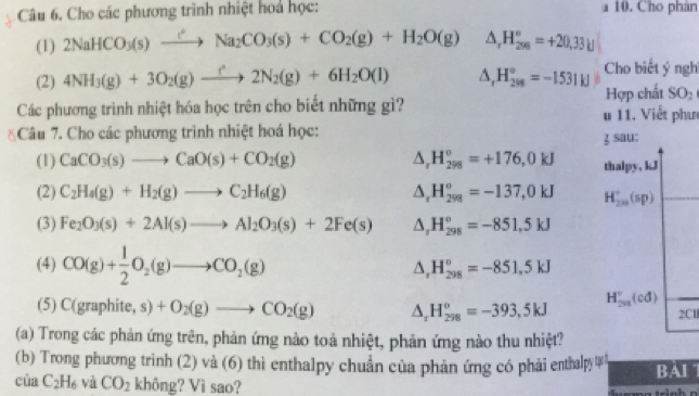 Cho các phương trình nhiệt hoá học: a 10. Cho phân
(1) 2NaHCO_3(s)to Na^2Na_2CO_3(s)+CO_2(g)+H_2O(g) △ _rH_(298)°=+20,33_kj
(2) 4NH_3(g)+3O_2(g)to 2N_2(g)+6H_2O(l) △ _rH_(29)°=-1531H Cho biết ý ngh
Các phương trình nhiệt hóa học trên cho biết những gì? u 11. Viết phưc Hợp chất SO_2
Câu 7. Cho các phương trình nhiệt hoá học:
z sau:
(1) CaCO_3(s)to CaO(s)+CO_2(g) △ _rH_(298)^o=+176,0kJ thalpy, kJ
(2) C_2H_4(g)+H_2(g)to C_2H_6(g) △ _rH_(298)°=-137,0kJ H_(2m)^+(sp)
(3) Fe_2O_3(s)+2Al(s)to Al_2O_3(s)+2Fe(s) △ _rH_(298)°=-851,5kJ
(4) CO(g)+ 1/2 O_2(g)to CO_2(g) △ _1H_(298)°=-851,5kJ
(5) C(graphite, s)+O_2(g)to CO_2(g) △ _xH_(298)^o=-393,5kJ H_(2n)°(cd)
2C
(a) Trong các phản ứng trên, phản ứng nào toà nhiệt, phản ứng nào thu nhiệt?
(b) Trong phương trình (2) và (6) thi enthalpy chuẩn của phản ứng có phải enthalpy BAI 7
của C_2H_6 và CO_2 không? Vì sao?