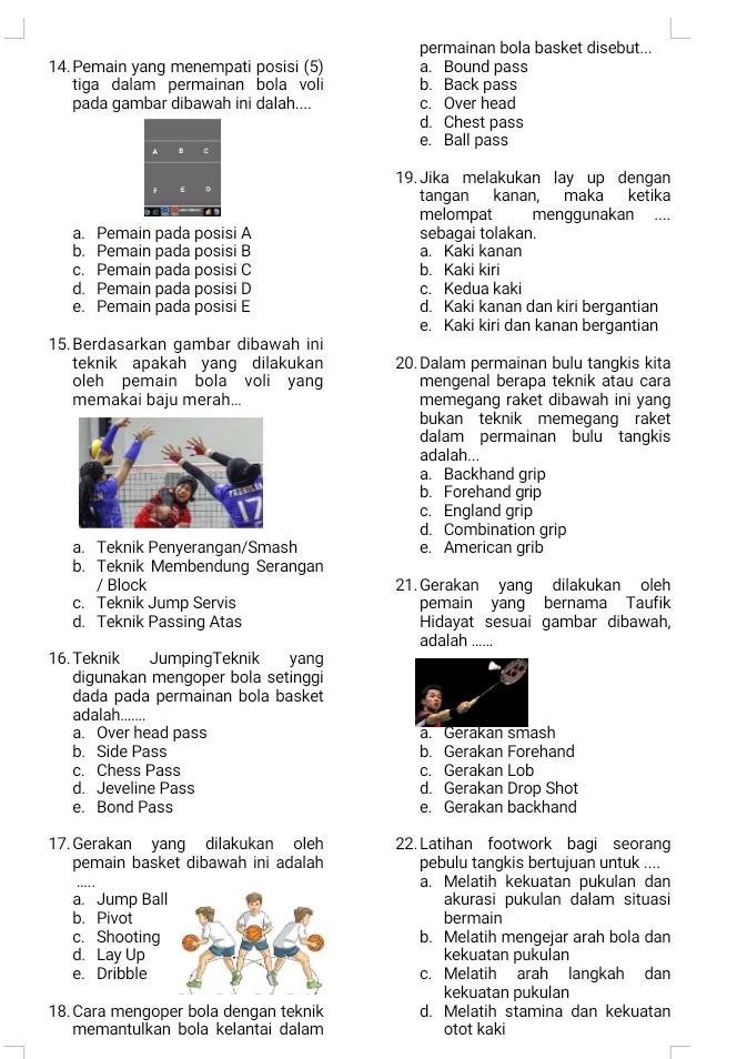 permainan bola basket disebut...
14. Pemain yang menempati posisi (5) a. Bound pass
tiga dalam permainan bola voli b. Back pass
pada gambar dibawah ini dalah.... c. Over head
d. Chest pass
e. Ball pass
19. Jika melakukan lay up dengan
tangan kanan, maka ketika
melompat menggunakan ....
a. Pemain pada posisi A sebagai tolakan.
b. Pemain pada posisi B a. Kaki kanan
c. Pemain pada posisi C b. Kaki kiri
d. Pemain pada posisi D c. Kedua kaki
e. Pemain pada posisi E d. Kaki kanan dan kiri bergantian
e. Kaki kiri dan kanan bergantian
15. Berdasarkan gambar dibawah ini
teknik apakah yang dilakukan 20. Dalam permainan bulu tangkis kita
oleh pemain bola voli yang mengenal berapa teknik atau cara
memakai baju merah... memegang raket dibawah ini yang
bukan teknik memegang raket
dalam permainan bulu tangkis
adalah...
a. Backhand grip
b. Forehand grip
c. England grip
d. Combination grip
a. Teknik Penyerangan/Smash e. American grib
b. Teknik Membendung Serangan
/ Block 21. Gerakan yang dilakukan oleh
c. Teknik Jump Servis pemain yang bernama Taufik
d. Teknik Passing Atas Hidayat sesuai gambar dibawah,
adalah ......
16. Teknik JumpingTeknik yang
digunakan mengoper bola setinggi
dada pada permainan bola basket
adalah.......
a. Over head pass a. Gerakan smash
b. Side Pass b. Gerakan Forehand
c. Chess Pass c. Gerakan Lob
d. Jeveline Pass d. Gerakan Drop Shot
e. Bond Pass e. Gerakan backhand
17. Gerakan yang dilakukan oleh 22. Latihan footwork bagi seorang
pemain basket dibawah ini adalah pebulu tangkis bertujuan untuk ....
_
a. Melatih kekuatan pukulan dan
a. Jump Ball akurasi pukulan dalam situasi
b. Pivot bermain
c. Shooting b. Melatih mengejar arah bola dan
d. Lay Up kekuatan pukulan
e. Dribble c. Melatih arah langkah dan
kekuatan pukulan
18. Cara mengoper bola dengan teknik d. Melatih stamina dan kekuatan
memantulkan bola kelantai dalam otot kaki