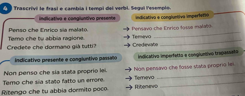 Trascrivi le frasi e cambia i tempi dei verbi. Segui l’esempio. 
indicativo e congiuntivo presente indicativo e congiuntivo imperfetto 
_ 
Penso che Enrico sia malato. Pensavo che Enrico fosse malato. 
Temo che tu abbia ragione. Temevo 
Credete che dormano già tutti? Credevate 
_ 
indicativo presente e congiuntivo passato indicativo imperfetto e congiuntivo trapassato 
Non penso che sia stata proprio lei. Non pensavo che fosse stata proprio lei. 
Temo che sia stato fatto un errore. Temevo_ 
Ritengo che tu abbia dormito poco. Ritenevo