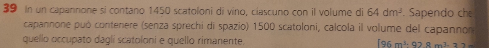 In un capannone si contano 1450 scatoloni di vino, ciascuno con il volume di 64dm^3. Sapendo che 
capannone può contenere (senza sprechi di spazio) 1500 scatoloni, calcola il volume del capannor 
quello occupato daglí scatoloni e quello rimanente. [96m^3:928m^3· 32m^2