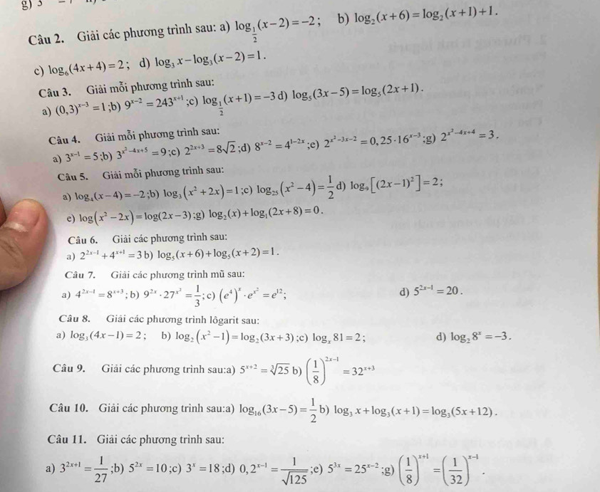 3-1
Câu 2. Giải các phương trình sau: a) log _ 1/2 (x-2)=-2; b) log _2(x+6)=log _2(x+1)+1.
c) log _6(4x+4)=2; d) log _3x-log _3(x-2)=1.
Câu 3. Giải mỗi phương trình sau:
a) (0,3)^x-3=1;b)9^(x-2)=243^(x+1);c) log _ 1/2 (x+1)=-3 d) log _5(3x-5)=log _5(2x+1).
Câu 4. Giải mỗi phương trình sau:
a) 3^(x-1)=5;b)3^(x^2)-4x+5=9;c) 2^(2x+3)=8sqrt(2);d)8^(x-2)=4^(1-2x);e) 2^(x^2)-3x-2=0,25· 16^(x-3) :s ) 2^(x^2)-4x+4=3.
Câu 5. Giải mỗi phương trình sau:
a) log _4(x-4)=-2;b)log _3(x^2+2x)=1;c)log _25(x^2-4)= 1/2 d)log _9[(2x-1)^2]=2;
e) log (x^2-2x)=log (2x-3); g) log _2(x)+log _1(2x+8)=0.
Câu 6. Giải các phương trình sau:
a) 2^(2x-1)+4^(x+1)=3b)log _5(x+6)+log _5(x+2)=1.
Câu 7. Giải các phương trình mũ sau:
a) 4^(2x-1)=8^(x+3);b) 9^(2x)· 27^(x^2)= 1/3 ;c)(e^4)^x· e^(x^2)=e^(12);
d) 5^(2x-1)=20.
Câu 8. Giải các phương trình lôgarit sau:
a) log _3(4x-1)=2 : b) log _2(x^2-1)=log _2(3x+3);c) log _x81=2. d) log _28^x=-3.
Câu 9. Giải các phương trình sau:a) 5^(x+2)=sqrt[3](25)b)( 1/8 )^2x-1=32^(x+3)
Câu 10. Giải các phương trình sau:a) log _16(3x-5)= 1/2 b)log _3x+log _3(x+1)=log _3(5x+12).
Câu 11. Giải các phương trình sau:
a) 3^(2x+1)= 1/27 ; ;b)5^(2x)=10;c)3^x=18;d)0,2^(x-1)= 1/sqrt(125) ;e) 5^(3x)=25^(x-2);g)( 1/8 )^x+1=( 1/32 )^x-1.