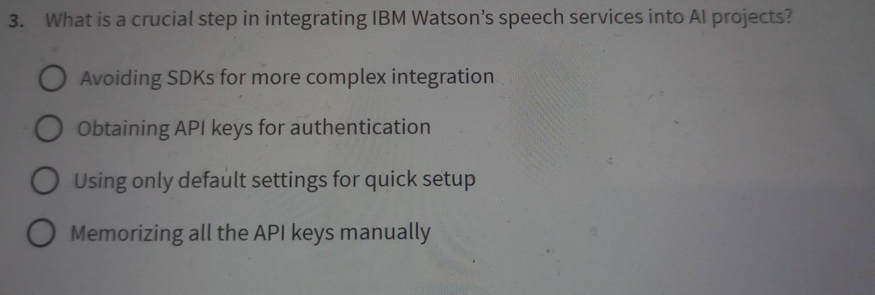 What is a crucial step in integrating IBM Watson’s speech services into AI projects?
Avoiding SDKs for more complex integration
Obtaining API keys for authentication
Using only default settings for quick setup
Memorizing all the API keys manually