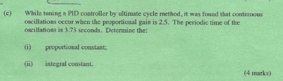 While tuning a PID controller by ultimate cycle method, it was found that continuous 
oscillations occur when the proportional gain is 2.5. The periodic time of the 
oscillations is 3.73 seconds. Determine the: 
(i) proportional constant; 
(ii) integral constant. 
(4 marks)