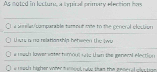 As noted in lecture, a typical primary election has
a similar/comparable turnout rate to the general election
there is no relationship between the two
a much lower voter turnout rate than the general election
a much higher voter turnout rate than the general election