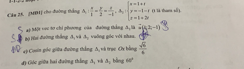 1-1-2-2 n o . 
Câu 25. [MĐ1] cho đường thẳng △ _1: x/1 = y/2 = z/-1 , △ _2:beginarrayl x=1+t y=-1-t z=1+2tendarray. (t là tham số). 
a) Một vec tơ chi phương của đường thẳng △ _2la vector u(1;2;-1)
b) Hai đường thẳng △ _1 và △ _2 vuông góc với nhau. 
c) Cosin góc giữa đường thắng △ _1 và trục Ox bằng  sqrt(6)/6 
d) Góc giữa hai đường thẳng △ _1 và △ _2 bằng 60°