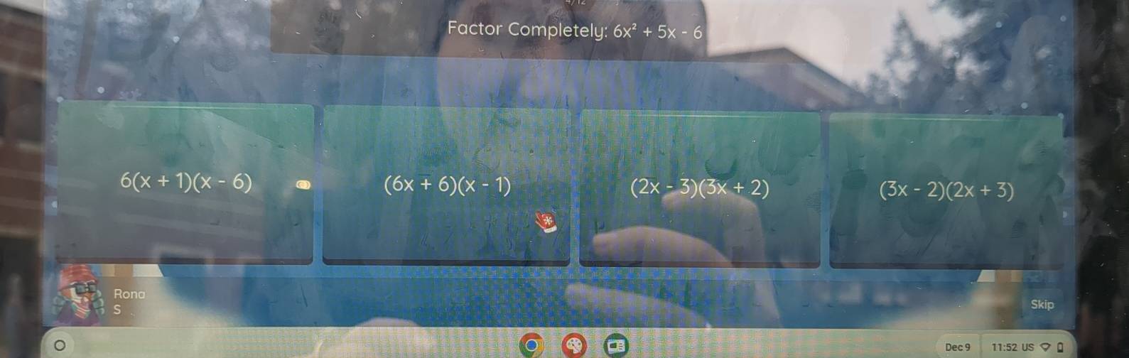 Factor Completely: 6x^2+5x-6
6(x+1)(x-6) odot
(6x+6)(x-1)
(2x-3)(3x+2)
(3x-2)(2x+3)
Rona
Skip
Dec 9 11:52