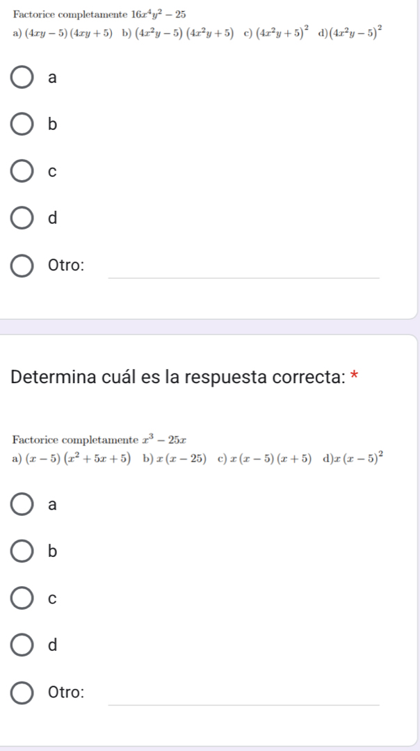 Factorice completamente 16x^4y^2-25
a) (4xy-5)(4xy+5) b) (4x^2y-5)(4x^2y+5) c) (4x^2y+5)^2 d) (4x^2y-5)^2
a
b
C
d
_
Otro:
Determina cuál es la respuesta correcta: *
Factorice completamente x^3-25x
a) (x-5)(x^2+5x+5) b) x(x-25) c) x(x-5)(x+5) d) x(x-5)^2
a
b
C
d
_
Otro: