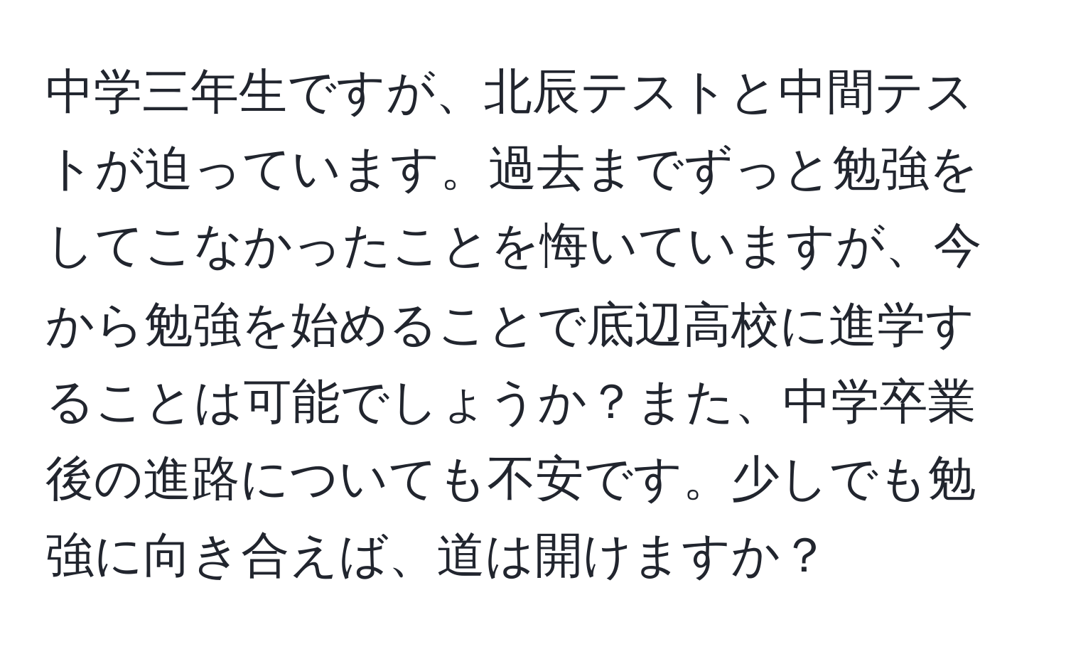 中学三年生ですが、北辰テストと中間テストが迫っています。過去までずっと勉強をしてこなかったことを悔いていますが、今から勉強を始めることで底辺高校に進学することは可能でしょうか？また、中学卒業後の進路についても不安です。少しでも勉強に向き合えば、道は開けますか？