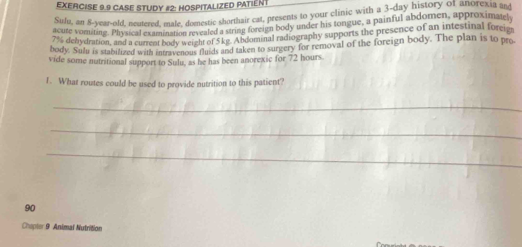 CASE STUDY #2: HOSPITALIZED PATIENT 
Sulu, an 8 -year-old, neutered, male, domestic shorthair cat, presents to your clinic with a 3-day history of anorexia and 
acute vomiting. Physical examination revealed a string foreign body under his tongue, a painful abdomen, approximately
7% dehydration, and a current body weight of 5 kg. Abdominal radiography supports the presence of an intestinal foreig 
body. Sulu is stabilized with intravenous fluids and taken to surgery for removal of the foreign body. The plan is to pro 
vide some nutritional support to Sulu, as he has been anorexic for 72 hours. 
1. What routes could be used to provide nutrition to this patient? 
_ 
_ 
_ 
90 
Chapter 9 Animal Nutrition