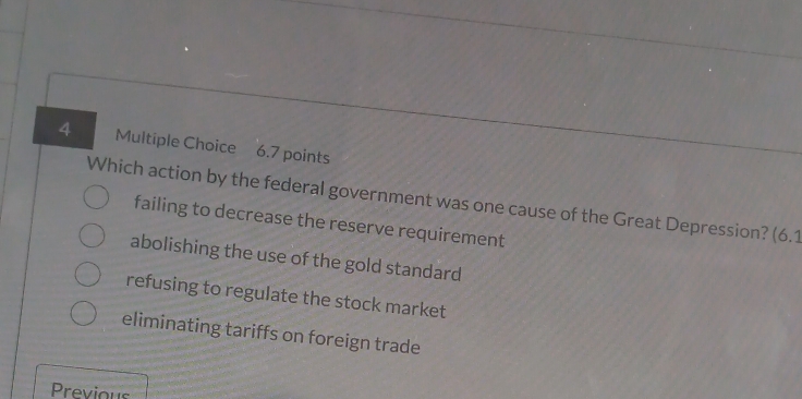 Which action by the federal government was one cause of the Great Depression? (6.1
failing to decrease the reserve requirement
abolishing the use of the gold standard
refusing to regulate the stock market
eliminating tariffs on foreign trade
Previous