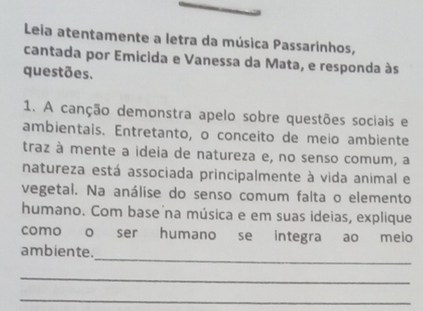 Leia atentamente a letra da música Passarinhos, 
cantada por Emicida e Vanessa da Mata, e responda às 
questões. 
1. A canção demonstra apelo sobre questões sociais e 
ambientais. Entretanto, o conceito de meio ambiente 
traz à mente a ideia de natureza e, no senso comum, a 
natureza está associada principalmente à vida animal e 
vegetal. Na análise do senso comum falta o elemento 
humano. Com base na música e em suas ideias, explique 
como o ser humano se integra ao meio 
_ 
ambiente. 
_ 
_