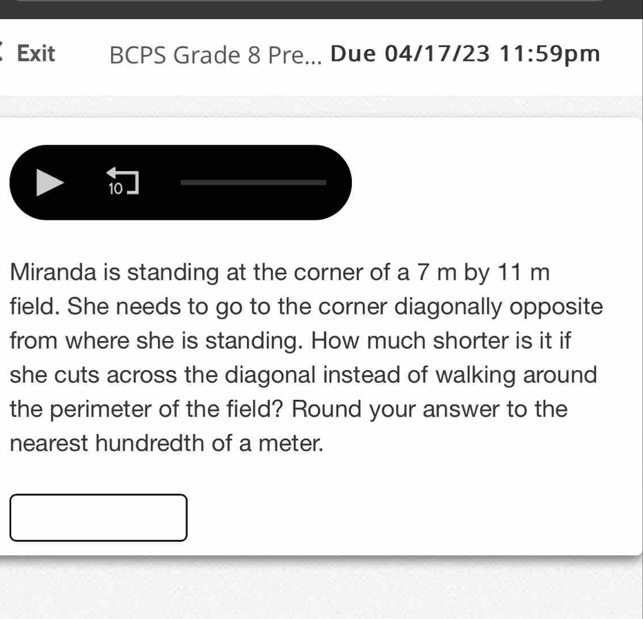 Exit BCPS Grade 8 Pre... Due 04/17/23 11:59 pm 
10 
Miranda is standing at the corner of a 7 m by 11 m
field. She needs to go to the corner diagonally opposite 
from where she is standing. How much shorter is it if 
she cuts across the diagonal instead of walking around 
the perimeter of the field? Round your answer to the 
nearest hundredth of a meter.