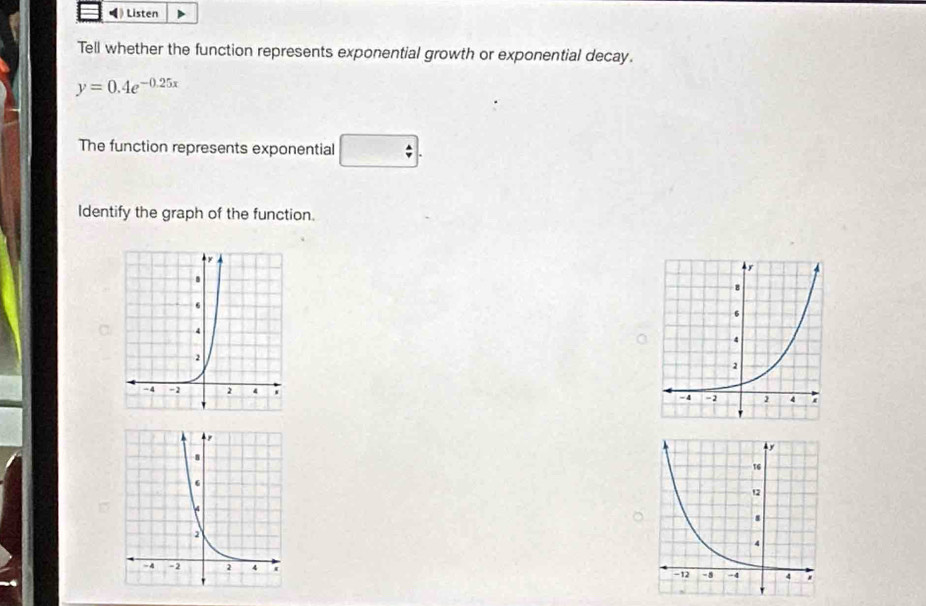 》 Listen 
Tell whether the function represents exponential growth or exponential decay.
y=0.4e^(-0.25x)
The function represents exponential □ . 
Identify the graph of the function.