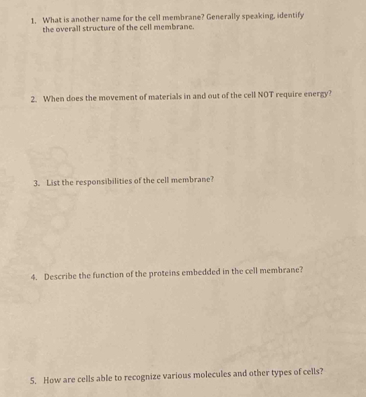 What is another name for the cell membrane? Generally speaking, identify 
the overall structure of the cell membrane. 
2. When does the movement of materials in and out of the cell NOT require energy? 
3. List the responsibilities of the cell membrane? 
4. Describe the function of the proteins embedded in the cell membrane? 
5. How are cells able to recognize various molecules and other types of cells?