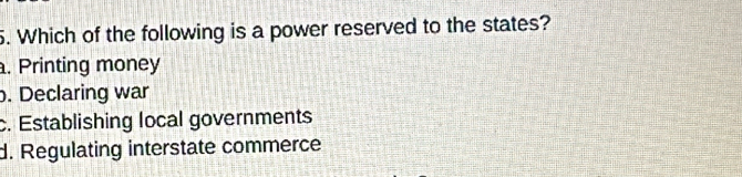 Which of the following is a power reserved to the states?. Printing money. Declaring war
c. Establishing local governments
d. Regulating interstate commerce