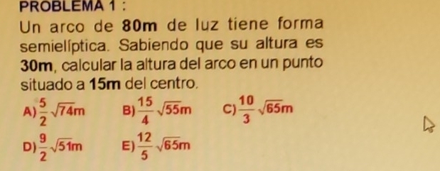 PROBLEMA 1 ：
Un arco de 80m de luz tiene forma
semielíptica. Sabiendo que su altura es
30m, calcular la altura del arco en un punto
situado a 15m del centro.
A  5/2 sqrt(74)m B)  15/4 sqrt(55)m C)  10/3 sqrt(65)m
D  9/2 sqrt(51)m E)  12/5 sqrt(65)m