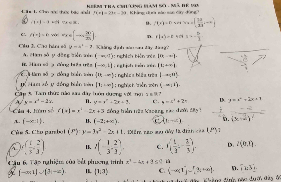 KiêM TRA Chương Hàm Số - Mã đê 103
Câu 1. Cho nhị thức bậc nhất f(x)=23x-20.  Khẳng dịnh nào sau dây đúng?
f(x)>0 với forall x∈ R. B. f(x)>0 với forall x∈ ( 20/23 ;+∈fty )
C. f(x)>0 với forall x∈ (-∈fty ; 20/23 ). D. f(x)>0 với x>- 5/2 .
Câu 2. Cho hàm số y=x^2-2. Khẳng định nào sau đây đúng?
A. Hàm số y đồng biến trên (-∈fty ;0); nghịch biến trên (0;+∈fty ).
B. Hàm số y đồng biến trên (-∈fty ;1); nghịch biến trên (1;+∈fty ).
C. Hàm số y đồng biến trên (0;+∈fty ); nghịch biến trên (-∈fty ;0).
D. Hàm số y đồng biến trên (1;+∈fty ); nghịch biến trên (-∈fty ;1).
Câu 3. Tam thức nào sau đây luôn dương với mọi x∈ R ?
A y=x^2-2x.
B. y=x^2+2x+3. C. y=x^2+2x. D. y=x^2+2x+1.
Câu 4. Hàm số f(x)=x^2-2x+3 đồng biến trên khoảng nào dưới đây?
A. (-∈fty ;1). B. (-2;+∈fty ). C (1;+∈fty ).
D. (3;+∈fty )
Câu 5. Cho parabol (P) .^circ .... y=3x^2-2x+1. Điểm nào sau đây là đinh của (P)?
A. )I( 1/3 : 2/3 ). I(- 1/3 ; 2/3 ). C. I( 1/3 ;- 2/3 ). D. I(0;1).
B.
Cậu 6. Tập nghiệm của bất phương trình x^2-4x+3≤ 0 là
A. (-∈fty ;1)∪ (3;+∈fty ). B. (1;3). C. (-∈fty ;1]∪ [3;+∈fty ). D. [1;3].
dưới đây, Khẳng định nào dưới đây đự