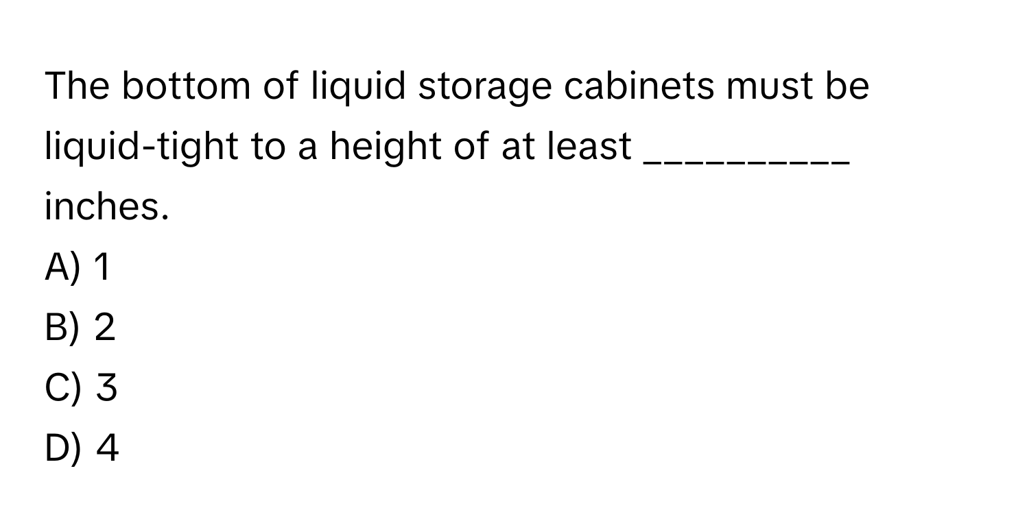 The bottom of liquid storage cabinets must be liquid-tight to a height of at least __________ inches.

A) 1
B) 2
C) 3
D) 4