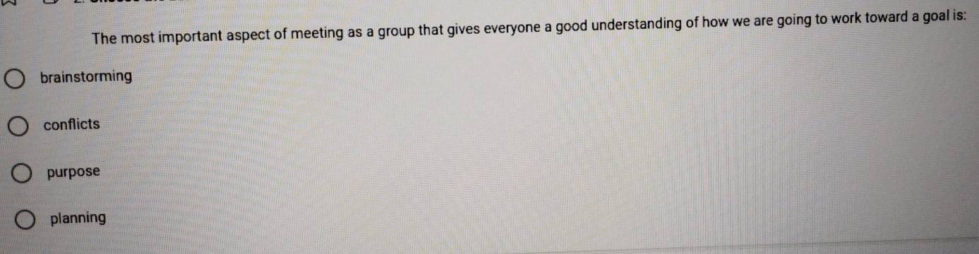 The most important aspect of meeting as a group that gives everyone a good understanding of how we are going to work toward a goal is:
brainstorming
conflicts
purpose
planning