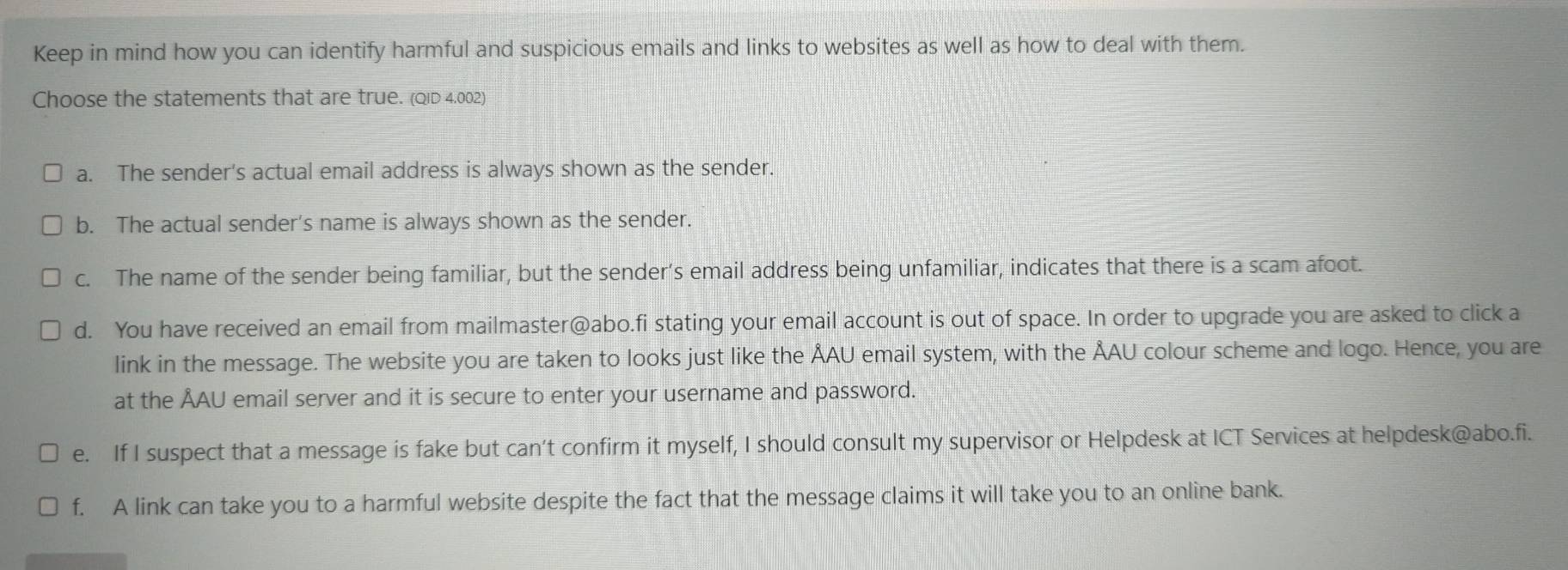 Keep in mind how you can identify harmful and suspicious emails and links to websites as well as how to deal with them.
Choose the statements that are true. (QiD 4.002)
a. The sender's actual email address is always shown as the sender.
b. The actual sender’s name is always shown as the sender.
c. The name of the sender being familiar, but the sender’s email address being unfamiliar, indicates that there is a scam afoot.
d. You have received an email from mailmaster@abo.fi stating your email account is out of space. In order to upgrade you are asked to click a
link in the message. The website you are taken to looks just like the ÅAU email system, with the ÅAU colour scheme and logo. Hence, you are
at the ÅAU email server and it is secure to enter your username and password.
e. If I suspect that a message is fake but can’t confirm it myself, I should consult my supervisor or Helpdesk at ICT Services at helpdesk@abo.fi.
f. A link can take you to a harmful website despite the fact that the message claims it will take you to an online bank.