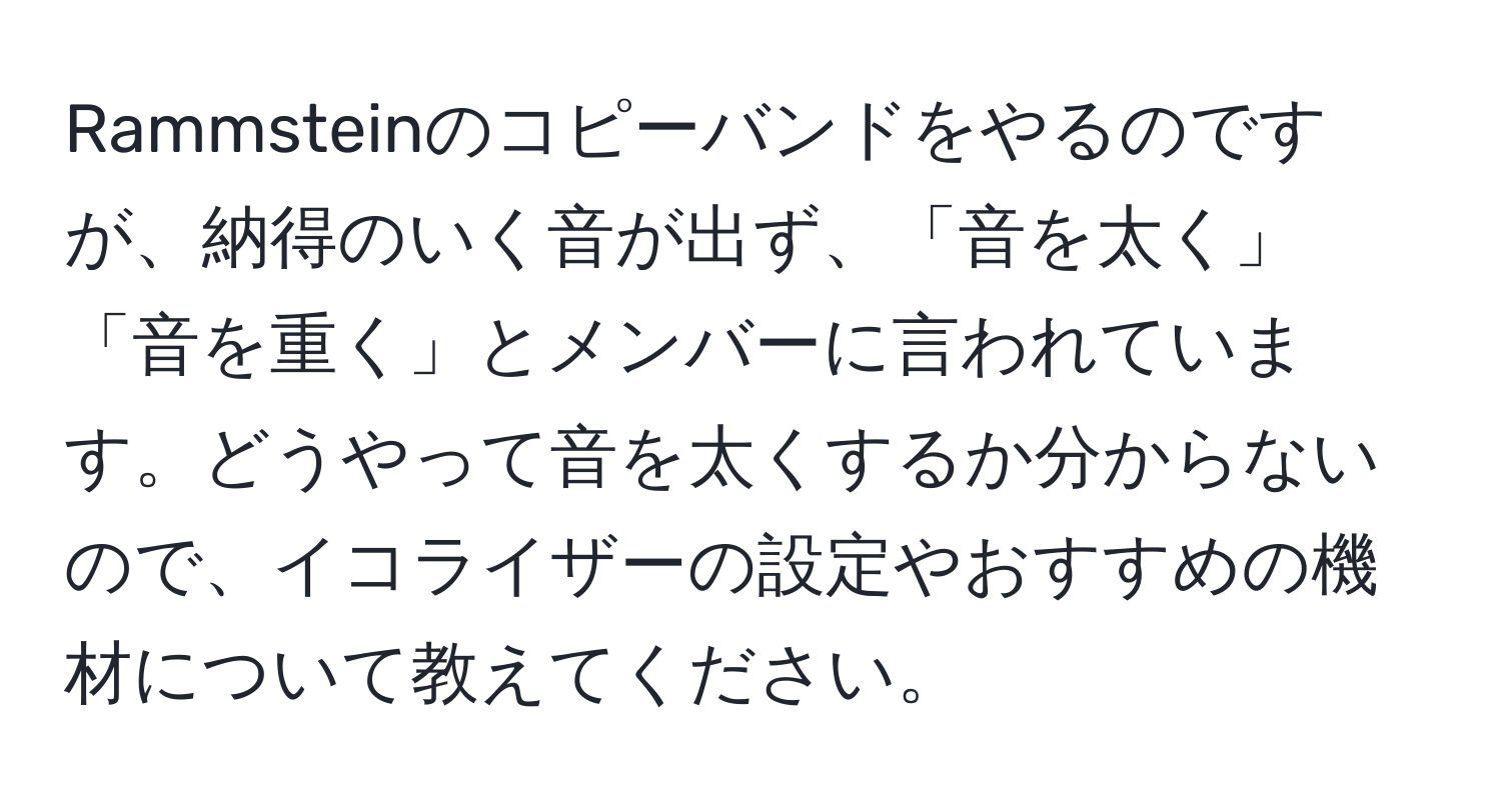 Rammsteinのコピーバンドをやるのですが、納得のいく音が出ず、「音を太く」「音を重く」とメンバーに言われています。どうやって音を太くするか分からないので、イコライザーの設定やおすすめの機材について教えてください。