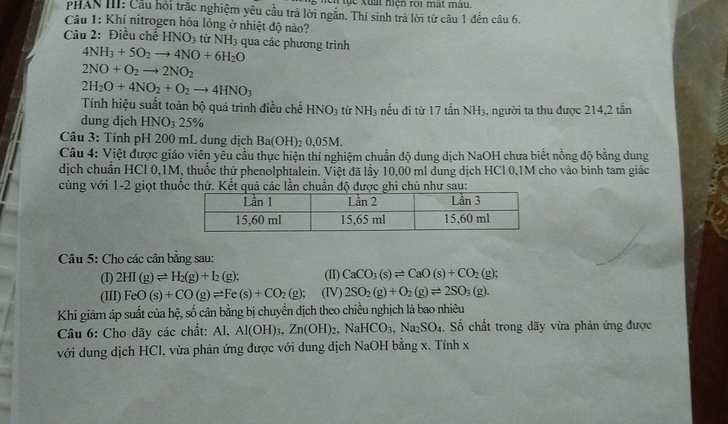 ục xuất hiện roi mất màu.
PHAN III: Cầu hỏi trắc nghiệm yêu cầu trả lời ngắn. Thí sinh trả lời từ câu 1 đến câu 6.
Câu 1: Khí nitrogen hóa lỏng ở nhiệt độ nào?
Câu 2: Điều chế HNO_3 từ NH_3 qua các phương trình
4NH_3+5O_2to 4NO+6H_2O
2NO+O_2to 2NO_2
2H_2O+4NO_2+O_2to 4HNO_3
Tính hiệu suất toàn bộ quá trình điều chế HNO_3 từ NH_3 nếu đi từ 17 tấn NH3, người ta thu được 214,2 tấn
dung dịch HNO_325%
Câu 3: Tính pH 200 mL dung dịch Ba(OH)_20,05M.
Câu 4: Việt được giáo viên yễu cầu thực hiện thí nghiệm chuẩn độ dung dịch NaOH chưa biết nồng độ bằng dung
dịch chuẩn HCl 0,1M, thuốc thử phenolphtalein. Việt đã lấy 10,00 ml dung dịch HCl 0,1M cho vào bình tam giác
cùng với 1-2 giọt thuốc thử. Kết quả các lần chuẩn độ được ghi chú như sau:
Câu 5: Cho các cân bằng sau:
(I) 2HI(g)leftharpoons H_2(g)+I_2(g); (II) CaCO_3(s)leftharpoons CaO(s)+CO_2(g);
(III) FeO(s)+CO(g)leftharpoons Fe(s)+CO_2(g); (IV) 2SO_2(g)+O_2(g)leftharpoons 2SO_3(g).
Khi giảm áp suất của hệ, số cân bằng bị chuyển dịch theo chiều nghịch là bao nhiêu
Câu 6: Cho dãy các chất: Al. Al(OH)_3,Zn(OH)_2,NaHCO_3,Na_2SO_4. Số chất trong dãy vừa phản ứng được
với dung dịch HCl, vừa phản ứng được với dung dịch NaOH bằng x. Tính x