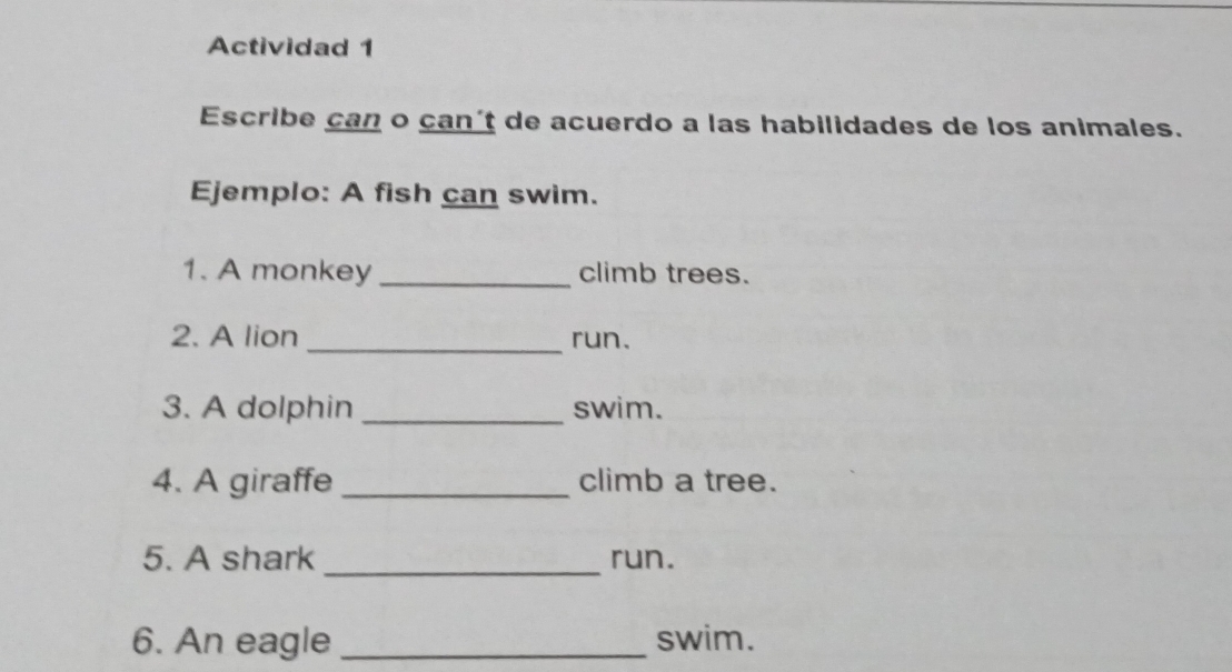 Actividad 1 
Escribe can o can't de acuerdo a las habilidades de los animales. 
Ejemplo: A fish can swim. 
1. A monkey _climb trees. 
2. A lion _run. 
3. A dolphin _swim. 
4. A giraffe _climb a tree. 
5. A shark _run. 
6. An eagle_ swim.