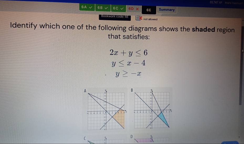 35.747 XP Mahi Hasmuk!
6A 6B 6 C 6DX 6E Summary
Bookwork code: 6E
not allowed
ldentify which one of the following diagrams shows the shaded region
that satisfies:
2x+y≤ 6
y≤ x-4
y≥ -x
C
D at