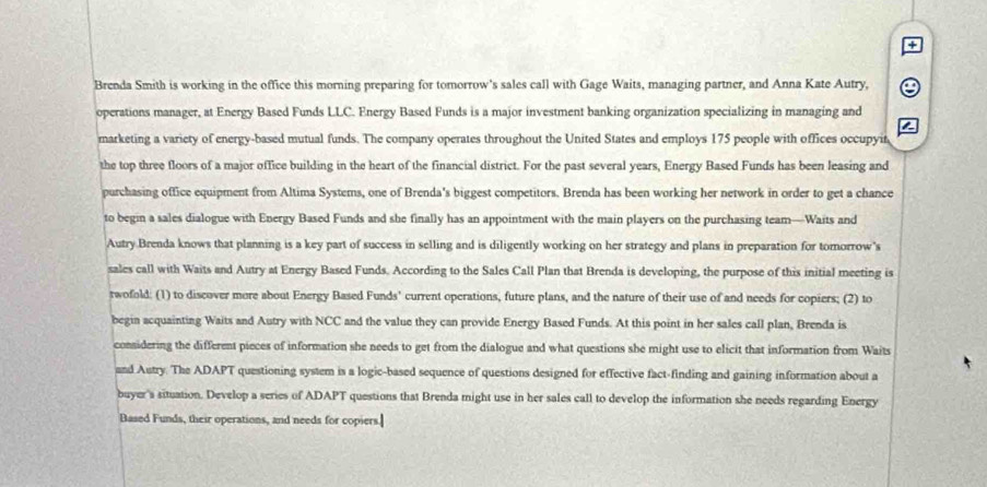Brenda Smith is working in the office this morning preparing for tomorrow's sales call with Gage Waits, managing partner, and Anna Kate Autry, 
operations manager, at Energy Based Funds LLC. Energy Based Funds is a major investment banking organization specializing in managing and 
marketing a variety of energy-based mutual funds. The company operates throughout the United States and employs 175 people with offices occupyit 
the top three floors of a major office building in the heart of the financial district. For the past several years, Energy Based Funds has been leasing and 
purchasing office equipment from Altima Systems, one of Brenda's biggest competitors. Brenda has been working her network in order to get a chance 
to begin a sales dialogue with Energy Based Funds and she finally has an appointment with the main players on the purchasing team—Waits and 
Autry Brenda knows that planning is a key part of success in selling and is diligently working on her strategy and plans in preparation for tomorrow's 
sales call with Waits and Autry at Energy Based Funds. According to the Sales Call Plan that Brenda is developing, the purpose of this initial meeting is 
rwofold: (1) to discover more about Energy Based Funds' current operations, future plans, and the nature of their use of and needs for copiers; (2) to 
begin acquainting Waits and Autry with NCC and the value they can provide Energy Based Funds. At this point in her sales call plan, Brenda is 
considering the different pieces of information she needs to get from the dialogue and what questions she might use to elicit that information from Waits 
and Autry. The ADAPT questioning system is a logic-based sequence of questions designed for effective fact-finding and gaining information about a 
buyer's situation. Develop a series of ADAPT questions that Brenda might use in her sales call to develop the information she needs regarding Energy 
Based Funds, their operations, and needs for copiers.]