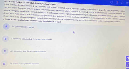 A Arte como Reflexo da Identidade Pessoal, Cultaral e Social
A arte é uma poderosa fertamenta de expressão que pode refletir a identidade pessoal, cultural e social de um indivídio ou grupo. Por meio de pintras, mísicis.
danças e outras formas de arte, as pessoas comunicam suas experiências, valores e crenças. A identidade pessoal é frequentemente explorada em obras que
abordam emoções, memórias e a vivência individual. Já a identidade cutural é representada em manifestações artísticas que incorporm tradições, mitos e costumes
de um povo. Além disso, a arte socialmente engajada busca provocar reflexão sobre questões contemporâneas, como designaldade, racismo e direitos humanos.
Dessa forma, a arte não apenas expressa a sângularidade de cada artista, mas também serve como um espelho das dinâmicas sociais e culturis que os cercam.
4 Como a arte contribui para a compreensão das dinâmicas sociais?
A Ao ignorar quesaões sociais.
B Ao refletir a singularidade do artista e seu contexto.
CAo ser apenas uma forma de entretenimento.
D Ao limitar-se a expressões pessoais.