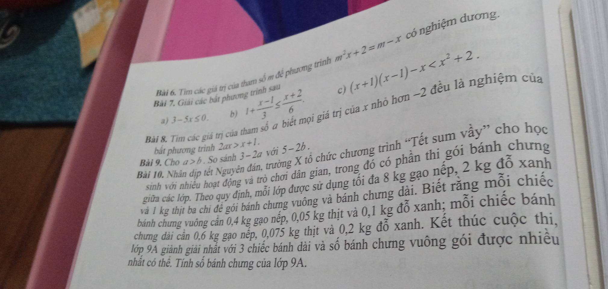 có nghiệm dương. 
Bài 6. Tìm các giá trị của tham số m để phương trình m^2x+2=m-x
Bài 7. Giải các bắt phương trình sau (x+1)(x-1)-x . 
c) 
a) 3-5x≤ 0. b) 1+ (x-1)/3 ≤  (x+2)/6 . Li giá trị của x nhỏ hơn ~2 đều là nghiệm của 
Bài 8. Tìm các giá trị của thi 
chức chương trình “Tết sum vầy” cho học 
bất phương trình 2ax>x+1. 
Bài 9. Cho a>b. So sánh 3 - 2a với 5-2b. 
sinh với nhiều hoạt động và trò chơi dân gian, trong đó có phần thi gói bánh chưng 
Bài 10. Nhân dịp tết Nguyên đán, trườ 
giữa các lớp. Theo quy định, mỗi lớp được sử dụng tối đa 8 kg gạo nếp, 2 kg đỗ xanh 
Và 1 kg thịi ba chi để gói bánh chưng vuông và bánh chưng dài. Biết rằng mỗi chiếc 
bánh chưng vuông cần 0,4 kg gạo nếp, 0,05 kg thịt và 0,1 kg đỗ xanh; mỗi chiếc bánh 
chưng dài cần 0,6 kg gạo nếp, 0,075 kg thịt và 0,2 kg đỗ xanh. Kết thúc cuộc thị, 
lớp 9A giành giải nhất với 3 chiếc bánh dài và số bánh chưng vuông gói được nhiều 
nhất có thể. Tính số bánh chưng của lớp 9A.