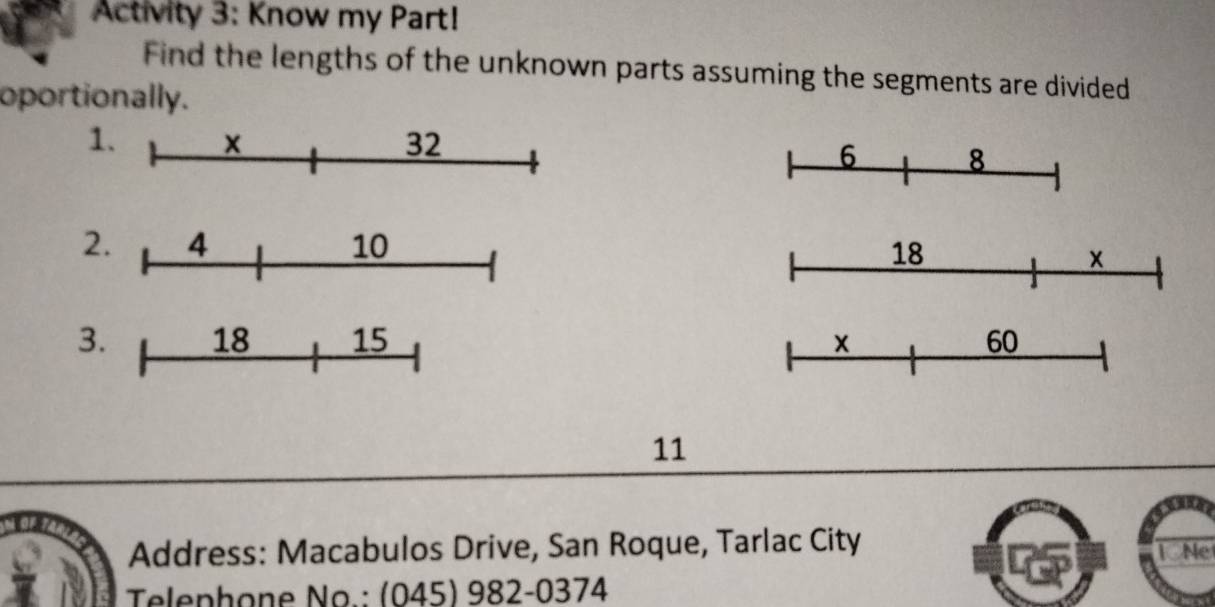 Activity 3: Know my Part! 
Find the lengths of the unknown parts assuming the segments are divided 
oportionally. 
1. × 32
6 8
2. 4 10
18
× 
3. 18 15 × 60
11
Address: Macabulos Drive, San Roque, Tarlac City TNe 
Telephone No.: (045) 982-0374